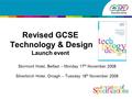 Revised GCSE Technology & Design Launch event Stormont Hotel, Belfast – Monday 17 th November 2008 Silverbirch Hotel, Omagh – Tuesday 18 th November 2008.