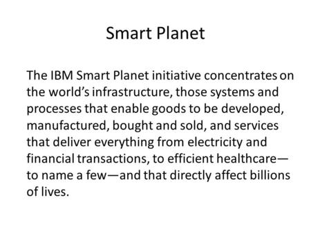 Smart Planet The IBM Smart Planet initiative concentrates on the world’s infrastructure, those systems and processes that enable goods to be developed,