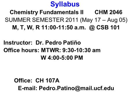 Syllabus Chemistry Fundamentals II CHM 2046 SUMMER SEMESTER 2011 (May 17 – Aug 05) M, T, W, R 11:00-11:50 CSB 101 Instructor: Dr. Pedro Patiño Office.