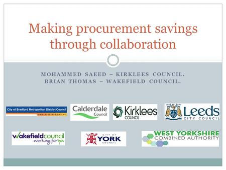 MOHAMMED SAEED – KIRKLEES COUNCIL. BRIAN THOMAS – WAKEFIELD COUNCIL. Making procurement savings through collaboration.
