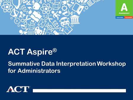 ACT Aspire ® Summative Data Interpretation Workshop for Administrators.