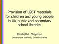 Provision of LGBT materials for children and young people in UK public and secondary school libraries Elizabeth L. Chapman University of Sheffield / Enfield.