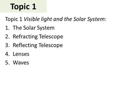 Topic 1 Topic 1 Visible light and the Solar System: 1.The Solar System 2.Refracting Telescope 3.Reflecting Telescope 4.Lenses 5.Waves.