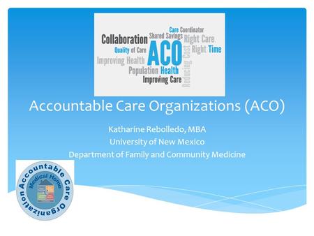 Accountable Care Organizations (ACO) Katharine Rebolledo, MBA University of New Mexico Department of Family and Community Medicine.