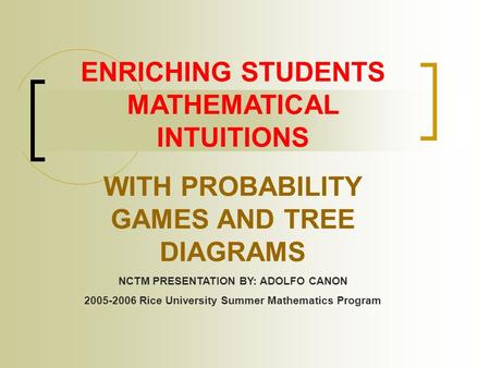 ENRICHING STUDENTS MATHEMATICAL INTUITIONS WITH PROBABILITY GAMES AND TREE DIAGRAMS NCTM PRESENTATION BY: ADOLFO CANON 2005-2006 Rice University Summer.