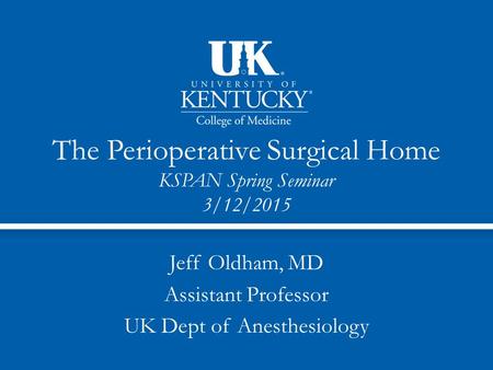 The Perioperative Surgical Home KSPAN Spring Seminar 3/12/2015 Jeff Oldham, MD Assistant Professor UK Dept of Anesthesiology.