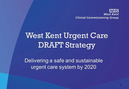 NHS West Kent Clinical Commissioning Group West Kent Urgent Care DRAFT Strategy Delivering a safe and sustainable urgent care system by 2020 1.