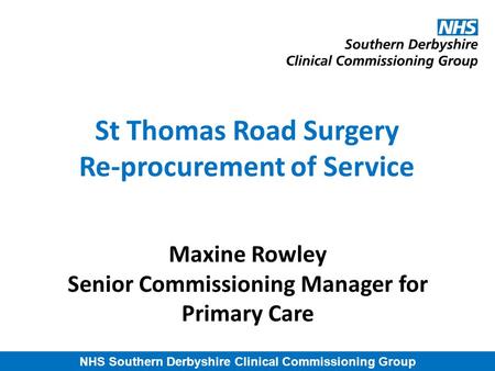 NHS Southern Derbyshire Clinical Commissioning Group St Thomas Road Surgery Re-procurement of Service Maxine Rowley Senior Commissioning Manager for Primary.