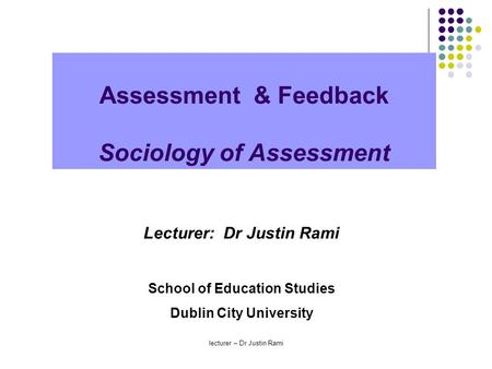 Assessment & Feedback Sociology of Assessment Lecturer: Dr Justin Rami School of Education Studies Dublin City University lecturer – Dr Justin Rami.