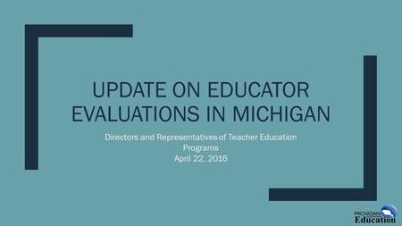 UPDATE ON EDUCATOR EVALUATIONS IN MICHIGAN Directors and Representatives of Teacher Education Programs April 22, 2016.