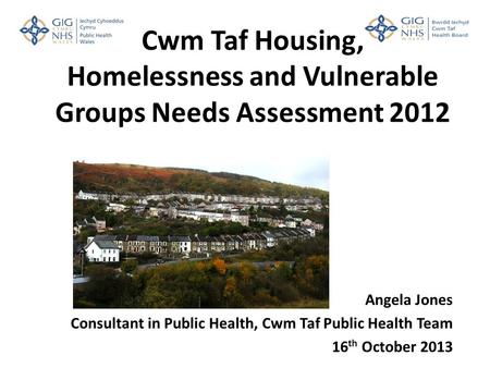 Cwm Taf Housing, Homelessness and Vulnerable Groups Needs Assessment 2012 Angela Jones Consultant in Public Health, Cwm Taf Public Health Team 16 th October.