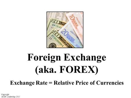 Foreign Exchange (aka. FOREX) Exchange Rate = Relative Price of Currencies Copyright ACDC Leadership 2015.