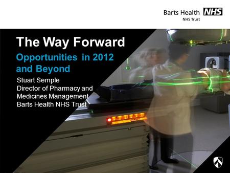 Opportunities in 2012 and Beyond The Way Forward Stuart Semple Director of Pharmacy and Medicines Management Barts Health NHS Trust.