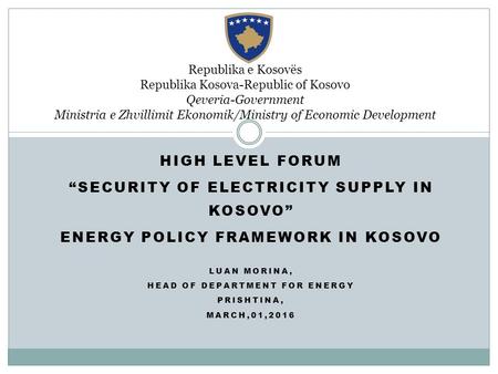 HIGH LEVEL FORUM “SECURITY OF ELECTRICITY SUPPLY IN KOSOVO” ENERGY POLICY FRAMEWORK IN KOSOVO LUAN MORINA, HEAD OF DEPARTMENT FOR ENERGY PRISHTINA, MARCH,01,2016.