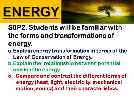 ENERGY S8P2. Students will be familiar with the forms and transformations of energy. a.Explain energy transformation in terms of the Law of Conservation.