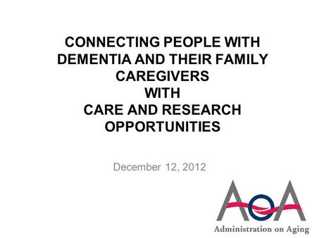 CONNECTING PEOPLE WITH DEMENTIA AND THEIR FAMILY CAREGIVERS WITH CARE AND RESEARCH OPPORTUNITIES December 12, 2012.