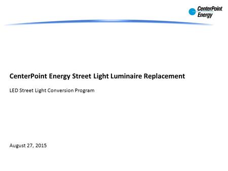 CenterPoint Energy Street Light Luminaire Replacement LED Street Light Conversion Program August 27, 2015.