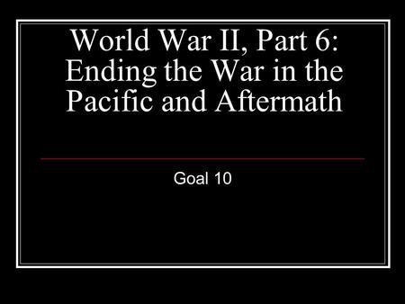 World War II, Part 6: Ending the War in the Pacific and Aftermath Goal 10.