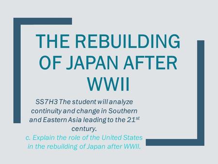 THE REBUILDING OF JAPAN AFTER WWII SS7H3 The student will analyze continuity and change in Southern and Eastern Asia leading to the 21 st century. c. Explain.
