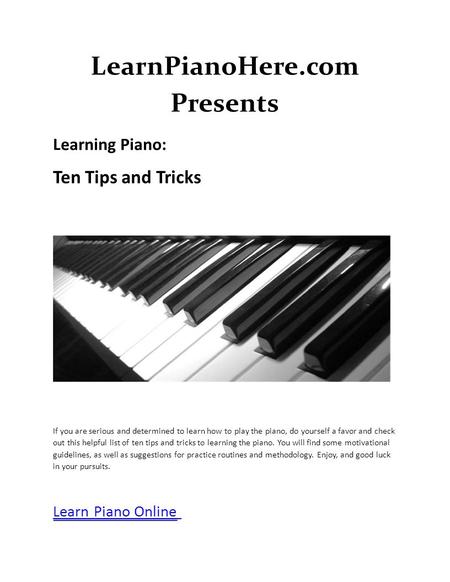 LearnPianoHere.com Presents Learning Piano: Ten Tips and Tricks If you are serious and determined to learn how to play the piano, do yourself a favor and.