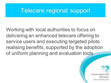 Telecare regional support Working with local authorities to focus on delivering an enhanced telecare offering to service users and executing targeted pilots.