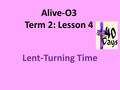 Alive-O3 Term 2: Lesson 4 Lent-Turning Time. Lent Lent is a time to be quiet and still. Jesus went into the wilderness to be quiet and still. Lent can.