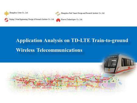Application Analysis on TD-LTE Train-to-ground Wireless Telecommunications Zhengzhou Metro Co., Ltd. Zhengzhou Rail Transit Design and Research Institute.