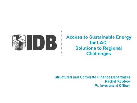 Access to Sustainable Energy for LAC: Solutions to Regional Challenges Structured and Corporate Finance Department Rachel Robboy Pr. Investment Officer.