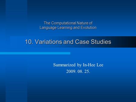 The Computational Nature of Language Learning and Evolution 10. Variations and Case Studies Summarized by In-Hee Lee 2009. 08. 25.