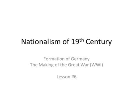 Nationalism of 19 th Century Formation of Germany The Making of the Great War (WWI) Lesson #6.
