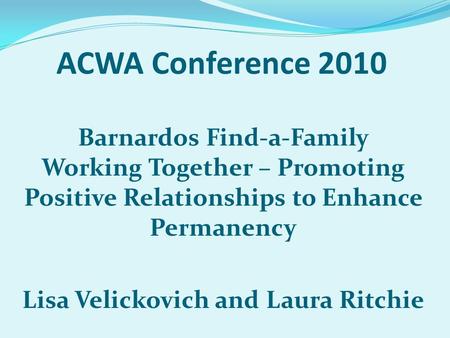 ACWA Conference 2010 Barnardos Find-a-Family Working Together – Promoting Positive Relationships to Enhance Permanency Lisa Velickovich and Laura Ritchie.