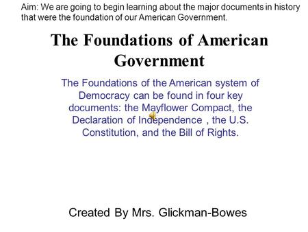 The Foundations of American Government Created By Mrs. Glickman-Bowes The Foundations of the American system of Democracy can be found in four key documents: