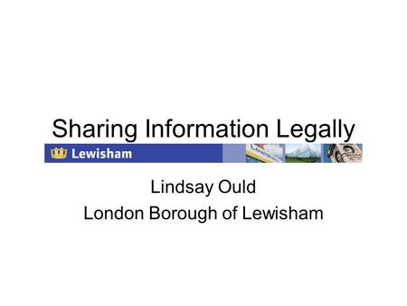 Sharing Information Legally Lindsay Ould London Borough of Lewisham.