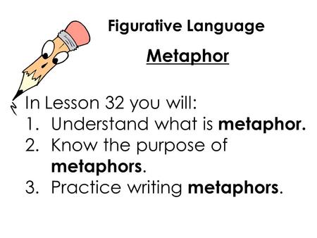 Figurative Language Metaphor In Lesson 32 you will: 1.Understand what is metaphor. 2.Know the purpose of metaphors. 3.Practice writing metaphors.