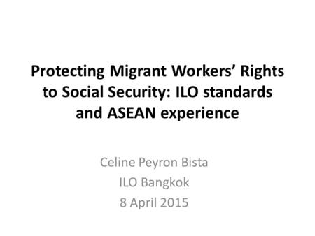 Protecting Migrant Workers’ Rights to Social Security: ILO standards and ASEAN experience Celine Peyron Bista ILO Bangkok 8 April 2015.