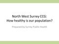 North West Surrey CCG: How healthy is our population? Prepared by Surrey Public Health.