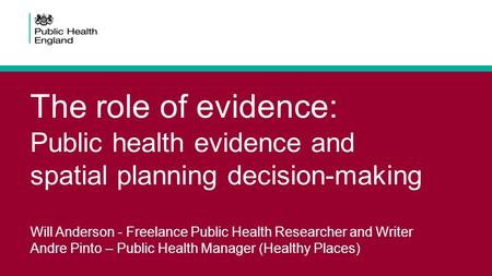 The role of evidence: Public health evidence and spatial planning decision-making Will Anderson - Freelance Public Health Researcher and Writer Andre Pinto.