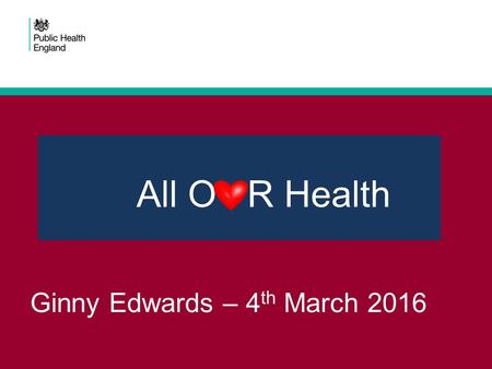 Ginny Edwards – 4 th March 2016 All O R Health. Today! Q - Why are we are doing this Q - What is All Our Health Q - What we are working on together Q.