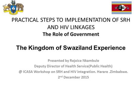 PRACTICAL STEPS TO IMPLEMENTATION OF SRH AND HIV LINKAGES The Role of Government The Kingdom of Swaziland Experience Presented by Rejoice Nkambule Deputy.
