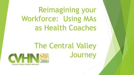 Reimagining your Workforce: Using MAs as Health Coaches The Central Valley Journey.