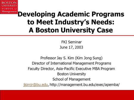 Developing Academic Programs to Meet Industry’s Needs: A Boston University Case FKI Seminar June 17, 2003 Professor Jay S. Kim (Kim Jong Sung) Director.