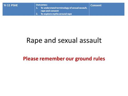 Rape and sexual assault Please remember our ground rules Yr 11 PSHE Outcomes: 1.To understand terminology of sexual assault, rape and consent 2.To explore.