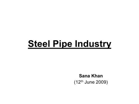 Steel Pipe Industry Sana Khan (12 th June 2009). Industry Overview Indian Pipe industry is among the world’s top manufacturing hub and one of the major.