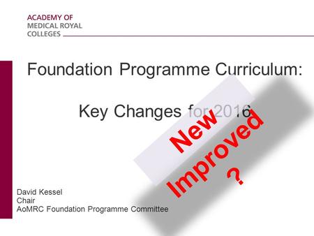 Foundation Programme Curriculum: Key Changes for 2016 David Kessel Chair AoMRC Foundation Programme Committee New Improved ?
