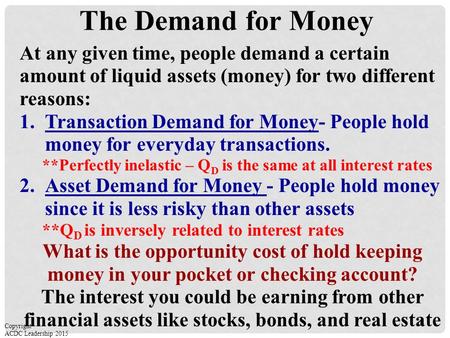 The Demand for Money At any given time, people demand a certain amount of liquid assets (money) for two different reasons: 1.Transaction Demand for Money-