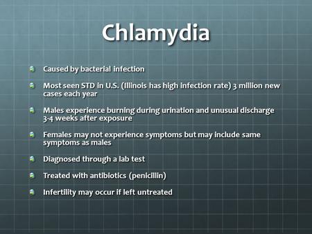 Chlamydia Caused by bacterial infection Most seen STD in U.S. (Illinois has high infection rate) 3 million new cases each year Males experience burning.