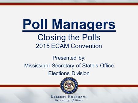 Poll Managers Closing the Polls 2015 ECAM Convention Presented by: Mississippi Secretary of State’s Office Elections Division.
