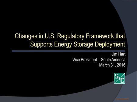Www.sandc.com www.sandc.comwww.sandc.com Changes in U.S. Regulatory Framework that Supports Energy Storage Deployment Jim Hart Vice President – South America.