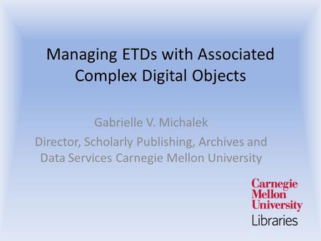 Managing ETDs with Associated Complex Digital Objects Gabrielle V. Michalek Director, Scholarly Publishing, Archives and Data Services Carnegie Mellon.