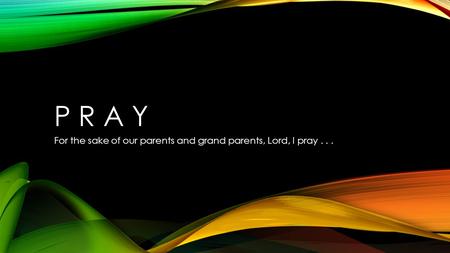 P R A Y For the sake of our parents and grand parents, Lord, I pray...